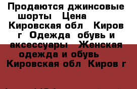 Продаются джинсовые шорты › Цена ­ 750 - Кировская обл., Киров г. Одежда, обувь и аксессуары » Женская одежда и обувь   . Кировская обл.,Киров г.